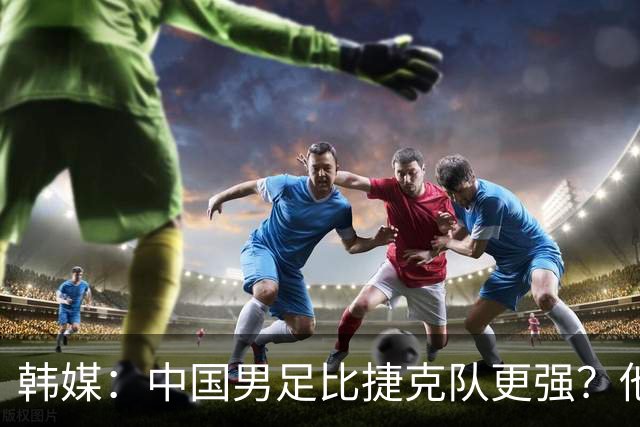 韩媒：中国男足比捷克队更强？他们在这种对抗下恐怕完全不适应