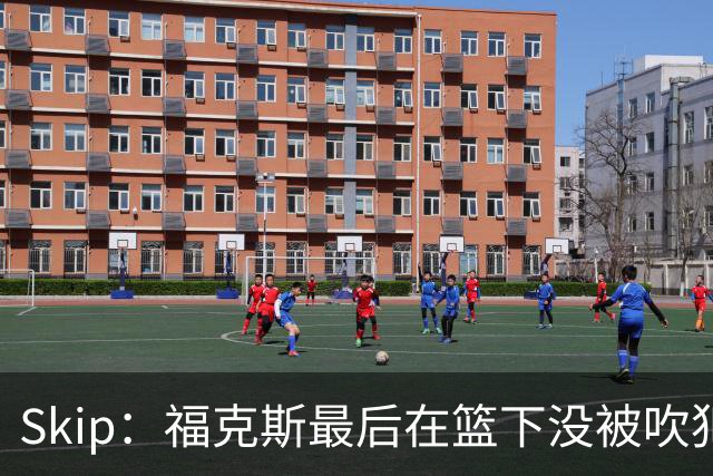 Skip：福克斯最后在篮下没被吹犯规 裁判可能也被现场气氛感染了